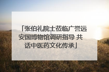 张伯礼院士莅临广誉远安国博物馆调研指导 共话中医药文化传承