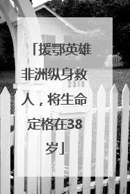 援鄂英雄非洲纵身救人，将生命定格在38岁