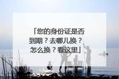 您的身份证是否到期？去哪儿换？怎么换？看这里