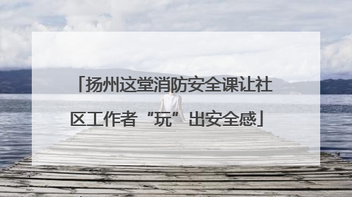 扬州这堂消防安全课让社区工作者“玩”出安全感