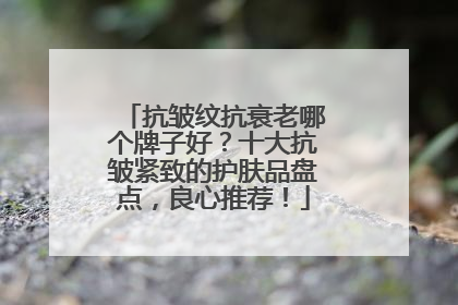抗皱纹抗衰老哪个牌子好？十大抗皱紧致的护肤品盘点，良心推荐！