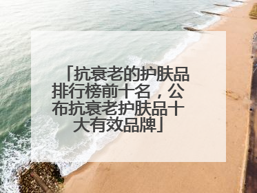 抗衰老的护肤品排行榜前十名，公布抗衰老护肤品十大有效品牌