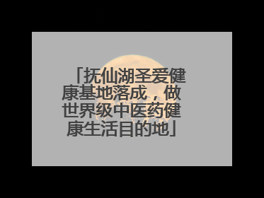 抚仙湖圣爱健康基地落成，做世界级中医药健康生活目的地
