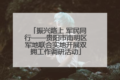 振兴路上 军民同行——贵阳市南明区军地联合实地开展双拥工作调研活动