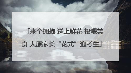 来个拥抱 送上鲜花 投喂美食 太原家长“花式”迎考生