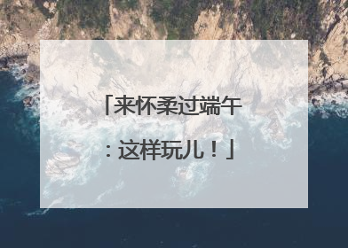 来怀柔过端午：这样玩儿！