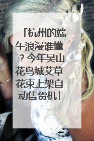 杭州的端午浪漫谁懂？今年吴山花鸟城艾草花束上架自动售货机