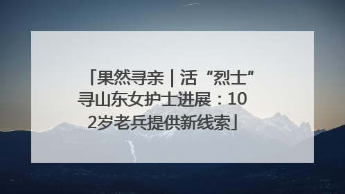 果然寻亲｜活“烈士”寻山东女护士进展：102岁老兵提供新线索