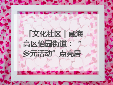文化社区｜威海高区怡园街道：“多元活动”点亮居民“多彩生活”
