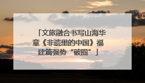文旅融合书写山海华章《非遗里的中国》福建篇强势“破圈”