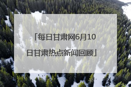 每日甘肃网6月10日甘肃热点新闻回顾