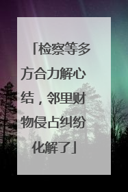 检察等多方合力解心结，邻里财物侵占纠纷化解了