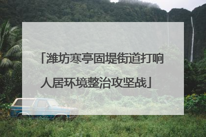 潍坊寒亭固堤街道打响人居环境整治攻坚战