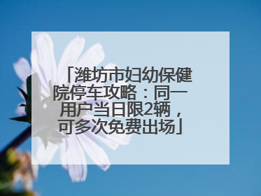 潍坊市妇幼保健院停车攻略：同一用户当日限2辆，可多次免费出场
