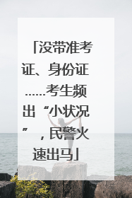 没带准考证、身份证……考生频出“小状况”，民警火速出马