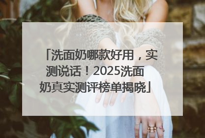 洗面奶哪款好用，实测说话！2025洗面奶真实测评榜单揭晓