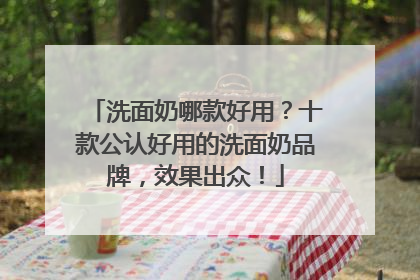 洗面奶哪款好用？十款公认好用的洗面奶品牌，效果出众！