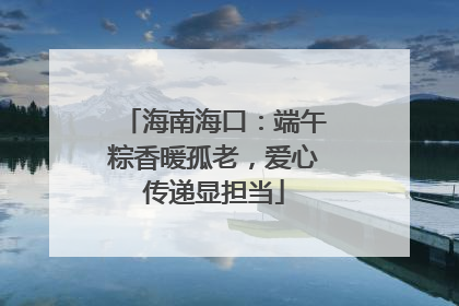 海南海口：端午粽香暖孤老，爱心传递显担当