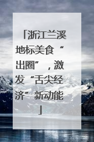 浙江兰溪地标美食“出圈”，激发“舌尖经济”新动能