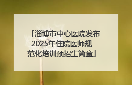淄博市中心医院发布2025年住院医师规范化培训预招生简章