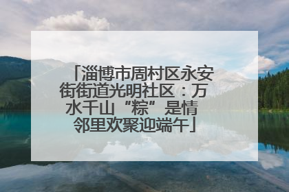 淄博市周村区永安街街道光明社区：万水千山“粽”是情 邻里欢聚迎端午