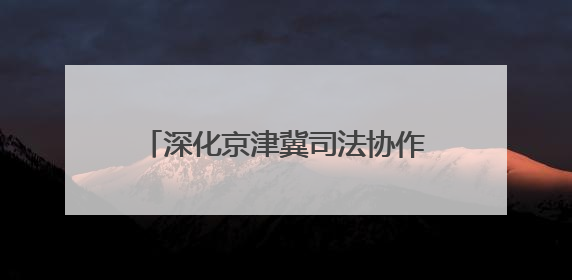 深化京津冀司法协作 融入协同发展大局