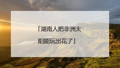 湖南人把非洲太阳能玩出花了