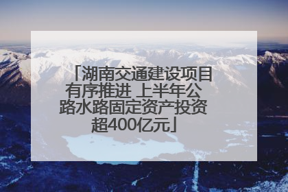 湖南交通建设项目有序推进 上半年公路水路固定资产投资超400亿元