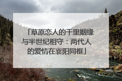 草原恋人的千里姻缘与半世纪相守：两代人的爱情在襄阳同框