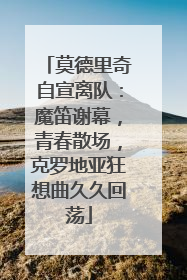莫德里奇自宣离队：魔笛谢幕，青春散场，克罗地亚狂想曲久久回荡