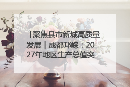 聚焦县市新城高质量发展｜成都邛崃：2027年地区生产总值突破550亿元、建成五百亿级园区