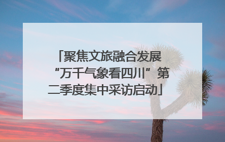 聚焦文旅融合发展 “万千气象看四川”第二季度集中采访启动