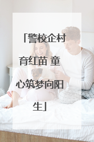 警校企村育红苗 童心筑梦向阳生
