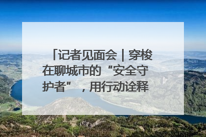 记者见面会｜穿梭在聊城市的“安全守护者”，用行动诠释城市文明“移动坐标”的温暖力量