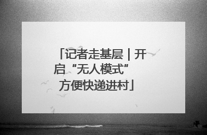 记者走基层｜开启“无人模式” 方便快递进村