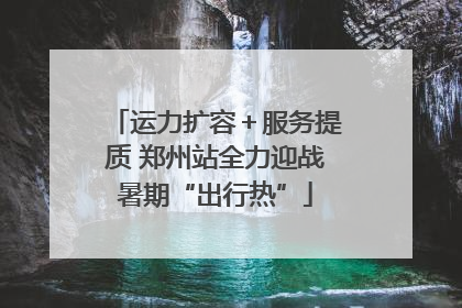 运力扩容＋服务提质 郑州站全力迎战暑期“出行热”