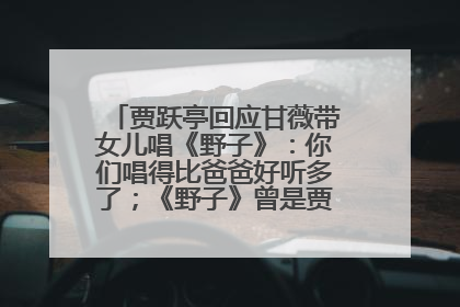 贾跃亭回应甘薇带女儿唱《野子》：你们唱得比爸爸好听多了；《野子》曾是贾跃亭“代表作”