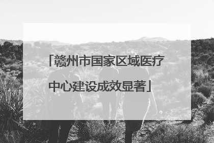 赣州市国家区域医疗中心建设成效显著
