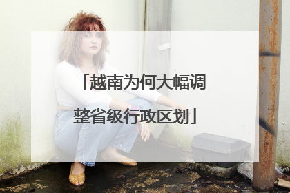越南为何大幅调整省级行政区划