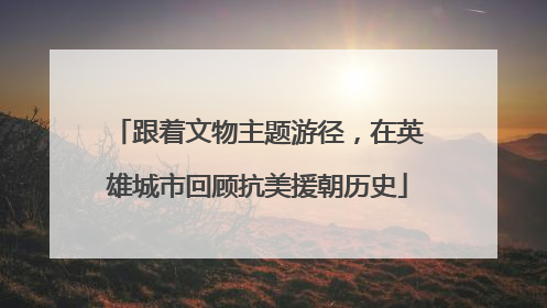 跟着文物主题游径，在英雄城市回顾抗美援朝历史