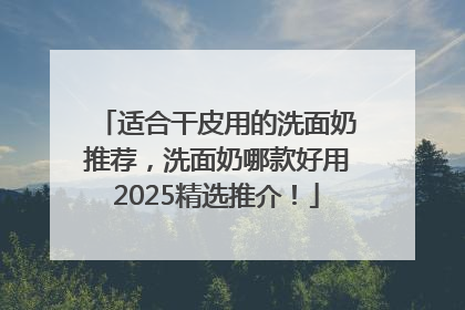 适合干皮用的洗面奶推荐，洗面奶哪款好用2025精选推介！