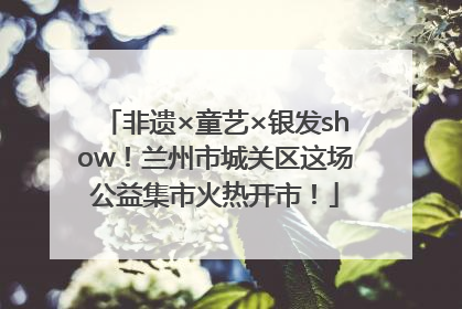 非遗×童艺×银发show！兰州市城关区这场公益集市火热开市！