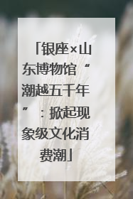 银座×山东博物馆“潮越五千年”：掀起现象级文化消费潮