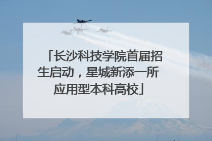长沙科技学院首届招生启动，星城新添一所应用型本科高校