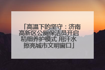 高温下的坚守：济南高新区公厕保洁员开启精细养护模式 用汗水擦亮城市文明窗口