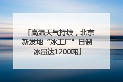 高温天气持续，北京新发地“冰工厂”日制冰量达1200吨