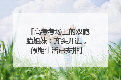 高考考场上的双胞胎姐妹：齐头并进，假期生活已安排