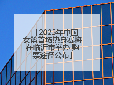 2025年中国女篮首场热身赛将在临沂市举办 购票途径公布