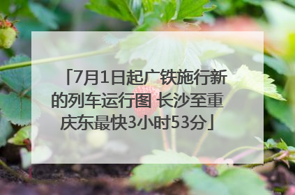 7月1日起广铁施行新的列车运行图 长沙至重庆东最快3小时53分