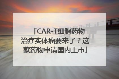 CAR-T细胞药物治疗实体瘤要来了？这款药物申请国内上市